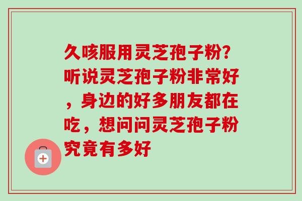 久咳服用灵芝孢子粉?听说灵芝孢子粉非常好,身边的好多朋友都在吃,想问问灵芝孢子粉究竟有多好 久咳服用灵芝孢子粉?听说灵芝孢子粉非常好,身边的好多朋友都在吃,想问问灵芝孢子粉究竟有多好