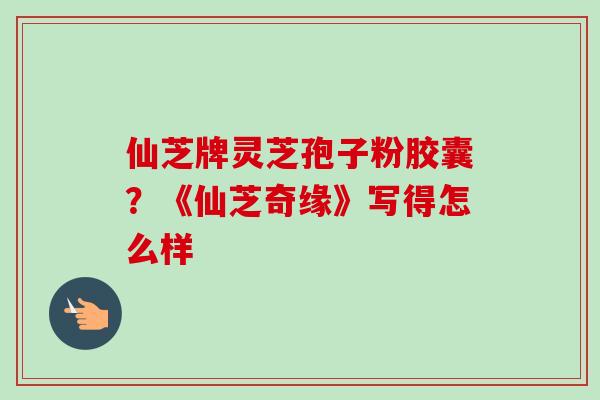 仙芝牌灵芝孢子粉胶囊?《仙芝奇缘》写得怎么样 仙芝牌灵芝孢子粉胶囊?《仙芝奇缘》写得怎么样