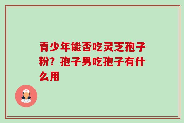 青少年能否吃灵芝孢子粉？孢子男吃孢子有什么用