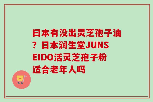 曰本有没出灵芝孢子油?日本润生堂JUNSEIDO活灵芝孢子粉适合老年人吗 曰本有没出灵芝孢子油?日本润生堂JUNSEIDO活灵芝孢子粉适合老年人吗