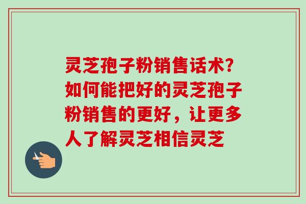 灵芝孢子粉销售话术？如何能把好的灵芝孢子粉销售的更好，让更多人了解灵芝相信灵芝