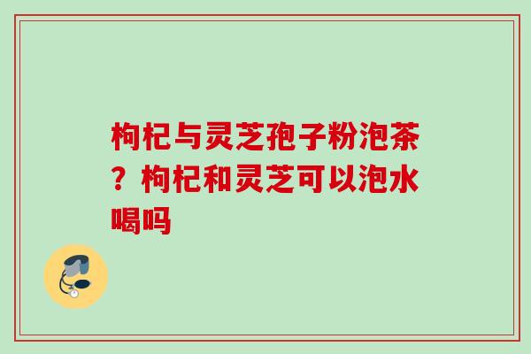 枸杞与灵芝孢子粉泡茶?枸杞和灵芝可以泡水喝吗 枸杞与灵芝孢子粉泡茶?枸杞和灵芝可以泡水喝吗