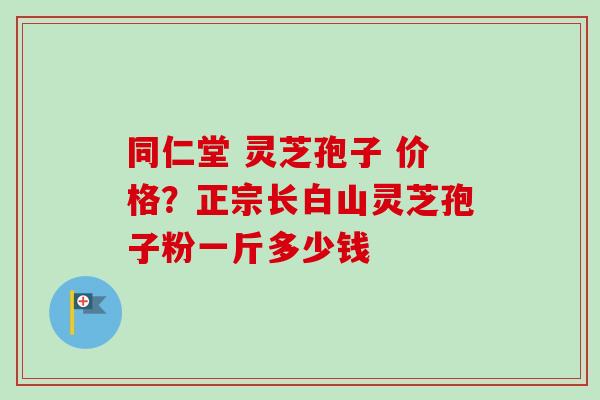 同仁堂 灵芝孢子 价格？正宗长白山灵芝孢子粉一斤多少钱