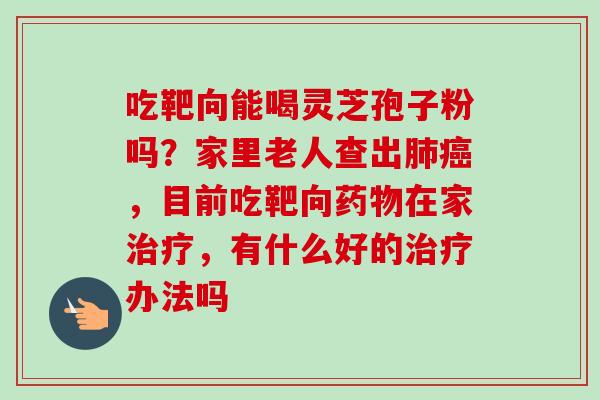 吃靶向能喝灵芝孢子粉吗？家里老人查出，目前吃靶向在家，有什么好的办法吗