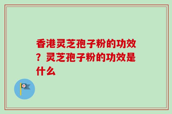 香港灵芝孢子粉的功效?灵芝孢子粉的功效是什么 香港灵芝孢子粉的功效?灵芝孢子粉的功效是什么