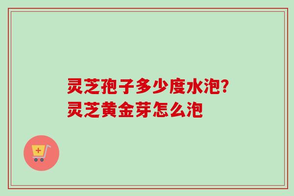 灵芝孢子多少度水泡?灵芝黄金芽怎么泡 灵芝孢子多少度水泡?灵芝黄金芽怎么泡