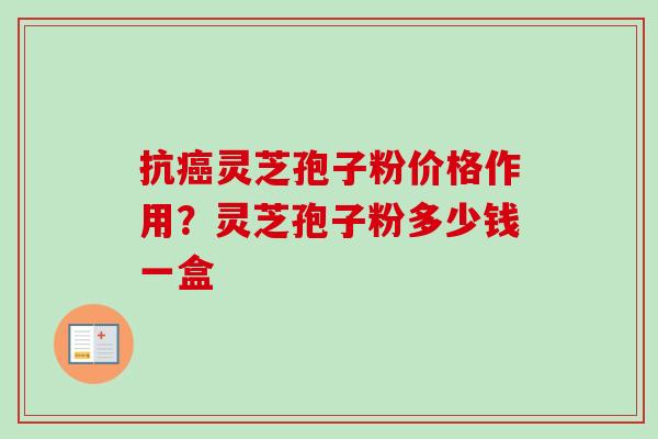 抗灵芝孢子粉价格作用？灵芝孢子粉多少钱一盒