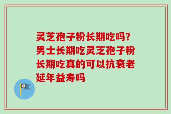 灵芝孢子粉长期吃吗?男士长期吃灵芝孢子粉长期吃真的可以抗延年益寿吗 灵芝孢子粉长期吃吗?男士长期吃灵芝孢子粉长期吃真的可以抗延年益寿吗