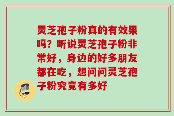灵芝孢子粉真的有效果吗?听说灵芝孢子粉非常好,身边的好多朋友都在吃,想问问灵芝孢子粉究竟有多好 灵芝孢子粉真的有效果吗?听说灵芝孢子粉非常好,身边的好多朋友都在吃,想问问灵芝孢子粉究竟有多好