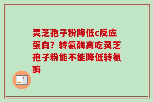 灵芝孢子粉降低c反应蛋白?转氨酶高吃灵芝孢子粉能不能降低转氨酶 灵芝孢子粉降低c反应蛋白?转氨酶高吃灵芝孢子粉能不能降低转氨酶