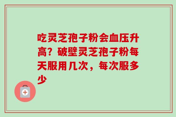吃灵芝孢子粉会升高?破壁灵芝孢子粉每天服用几次,每次服多少 吃灵芝孢子粉会升高?破壁灵芝孢子粉每天服用几次,每次服多少