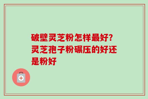 破壁灵芝粉怎样好？灵芝孢子粉碾压的好还是粉好