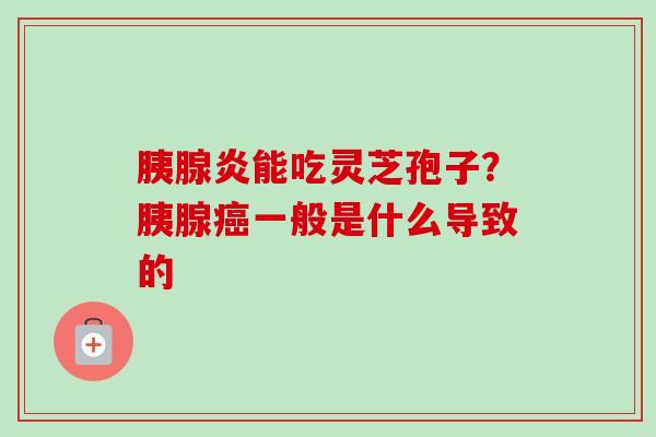 胰腺炎能吃灵芝孢子?胰腺一般是什么导致的 胰腺炎能吃灵芝孢子?胰腺一般是什么导致的
