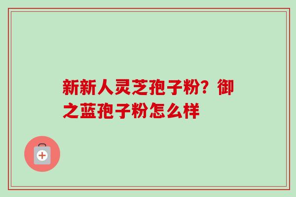 新新人灵芝孢子粉?御之蓝孢子粉怎么样 新新人灵芝孢子粉?御之蓝孢子粉怎么样
