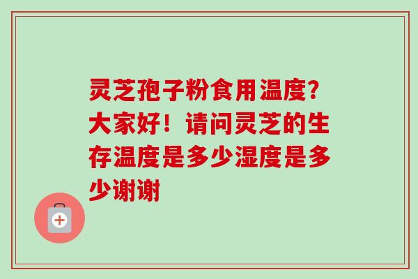 灵芝孢子粉食用温度？大家好！请问灵芝的生存温度是多少湿度是多少谢谢