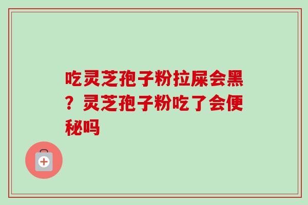 吃灵芝孢子粉拉屎会黑?灵芝孢子粉吃了会吗 吃灵芝孢子粉拉屎会黑?灵芝孢子粉吃了会吗