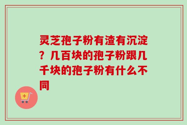 灵芝孢子粉有渣有沉淀?几百块的孢子粉跟几千块的孢子粉有什么不同 灵芝孢子粉有渣有沉淀?几百块的孢子粉跟几千块的孢子粉有什么不同
