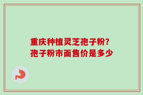 重庆种植灵芝孢子粉?孢子粉市面售价是多少 重庆种植灵芝孢子粉?孢子粉市面售价是多少