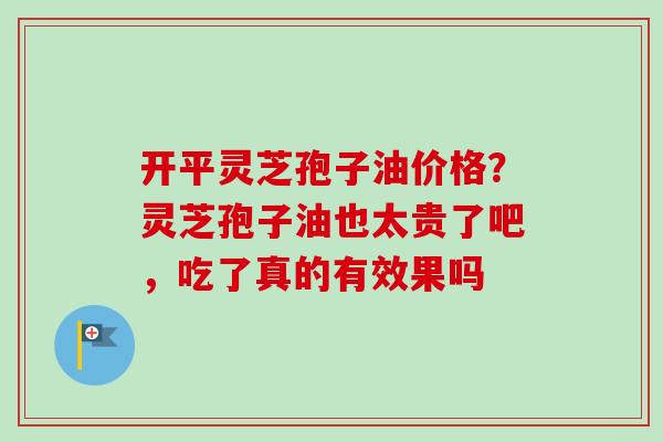 开平灵芝孢子油价格?灵芝孢子油也太贵了吧,吃了真的有效果吗 开平灵芝孢子油价格?灵芝孢子油也太贵了吧,吃了真的有效果吗
