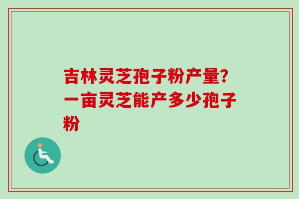 吉林灵芝孢子粉产量?一亩灵芝能产多少孢子粉 吉林灵芝孢子粉产量?一亩灵芝能产多少孢子粉