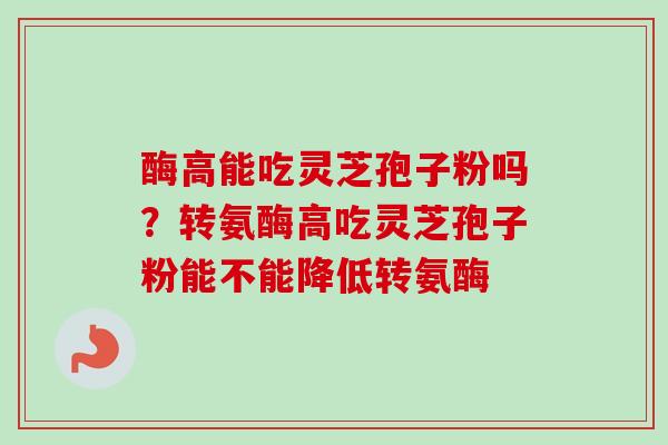 酶高能吃灵芝孢子粉吗？转氨酶高吃灵芝孢子粉能不能降低转氨酶
