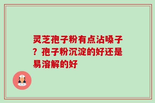 灵芝孢子粉有点沾嗓子？孢子粉沉淀的好还是易溶解的好
