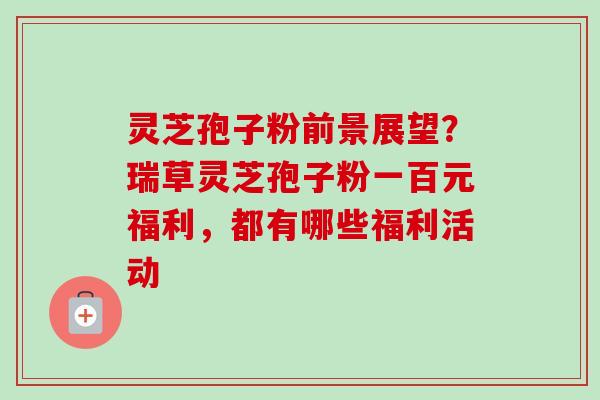 灵芝孢子粉前景展望?瑞草灵芝孢子粉一百元福利,都有哪些福利活动 灵芝孢子粉前景展望?瑞草灵芝孢子粉一百元福利,都有哪些福利活动