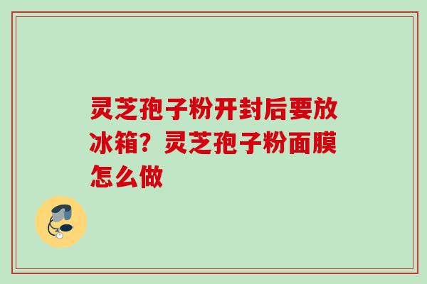 灵芝孢子粉开封后要放冰箱?灵芝孢子粉面膜怎么做 灵芝孢子粉开封后要放冰箱?灵芝孢子粉面膜怎么做