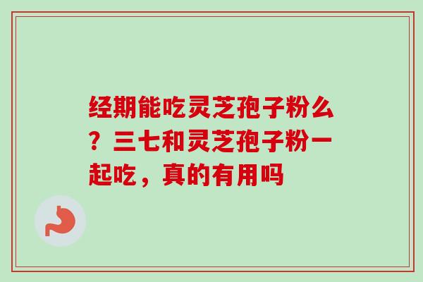 经期能吃灵芝孢子粉么?三七和灵芝孢子粉一起吃,真的有用吗 经期能吃灵芝孢子粉么?三七和灵芝孢子粉一起吃,真的有用吗