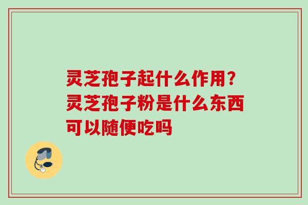 灵芝孢子起什么作用?灵芝孢子粉是什么东西可以随便吃吗 灵芝孢子起什么作用?灵芝孢子粉是什么东西可以随便吃吗