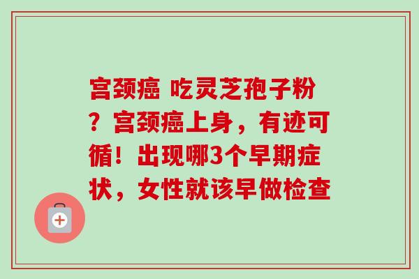 宫颈 吃灵芝孢子粉?宫颈上身,有迹可循!出现哪3个早期症状,女性就该早做检查 宫颈 吃灵芝孢子粉?宫颈上身,有迹可循!出现哪3个早期症状,女性就该早做检查