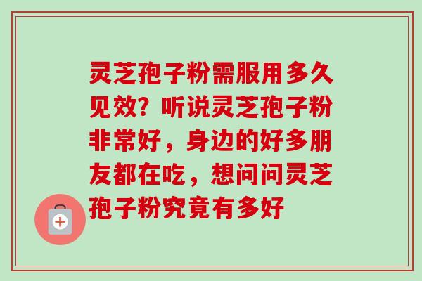 灵芝孢子粉需服用多久见效?听说灵芝孢子粉非常好,身边的好多朋友都在吃,想问问灵芝孢子粉究竟有多好 灵芝孢子粉需服用多久见效?听说灵芝孢子粉非常好,身边的好多朋友都在吃,想问问灵芝孢子粉究竟有多好