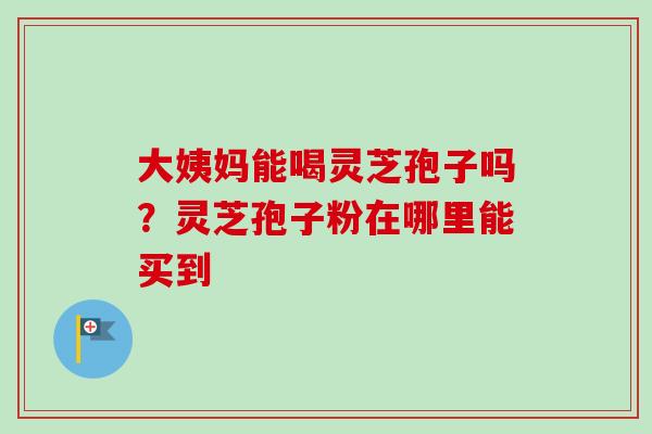大姨妈能喝灵芝孢子吗?灵芝孢子粉在哪里能买到 大姨妈能喝灵芝孢子吗?灵芝孢子粉在哪里能买到