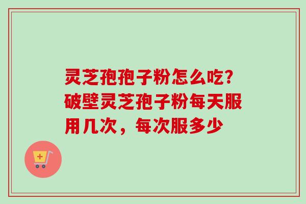 灵芝孢孢子粉怎么吃?破壁灵芝孢子粉每天服用几次,每次服多少 灵芝孢孢子粉怎么吃?破壁灵芝孢子粉每天服用几次,每次服多少