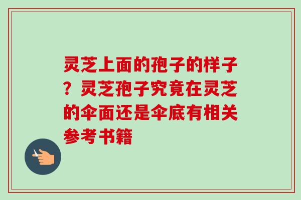 灵芝上面的孢子的样子?灵芝孢子究竟在灵芝的伞面还是伞底有相关参考书籍 灵芝上面的孢子的样子?灵芝孢子究竟在灵芝的伞面还是伞底有相关参考书籍