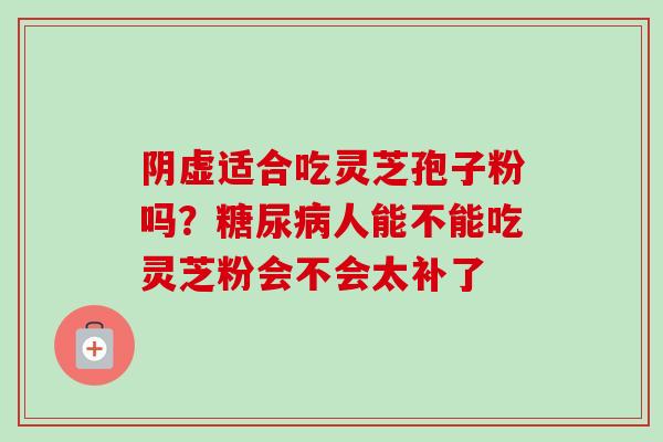 阴虚适合吃灵芝孢子粉吗?人能不能吃灵芝粉会不会太补了 阴虚适合吃灵芝孢子粉吗?人能不能吃灵芝粉会不会太补了