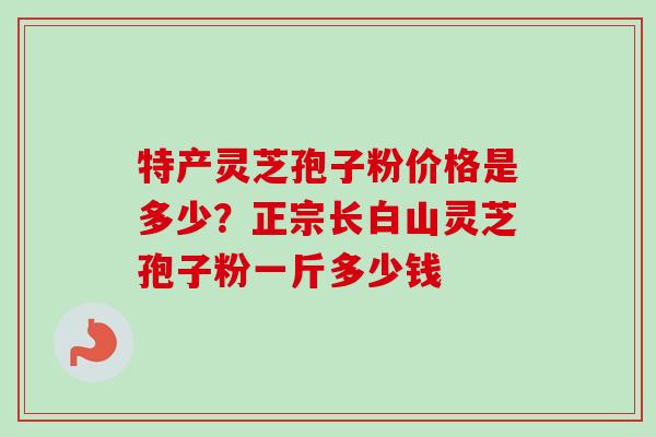特产灵芝孢子粉价格是多少?正宗长白山灵芝孢子粉一斤多少钱 特产灵芝孢子粉价格是多少?正宗长白山灵芝孢子粉一斤多少钱