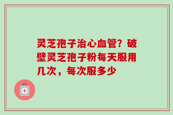 灵芝孢子心?破壁灵芝孢子粉每天服用几次,每次服多少 灵芝孢子心?破壁灵芝孢子粉每天服用几次,每次服多少