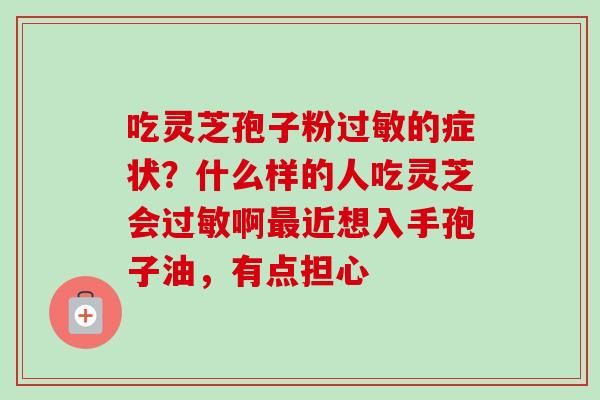 吃灵芝孢子粉的症状?什么样的人吃灵芝会啊近想入手孢子油,有点担心 吃灵芝孢子粉的症状?什么样的人吃灵芝会啊近想入手孢子油,有点担心