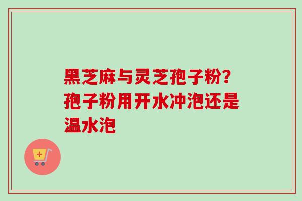 黑芝麻与灵芝孢子粉?孢子粉用开水冲泡还是温水泡 黑芝麻与灵芝孢子粉?孢子粉用开水冲泡还是温水泡
