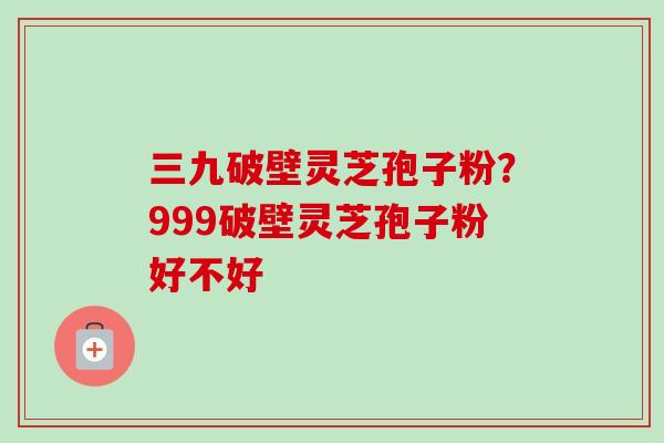 三九破壁灵芝孢子粉?999破壁灵芝孢子粉好不好 三九破壁灵芝孢子粉?999破壁灵芝孢子粉好不好
