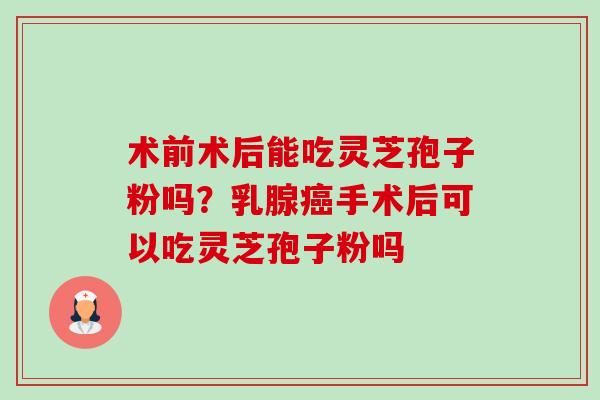 术前术后能吃灵芝孢子粉吗?乳腺手术后可以吃灵芝孢子粉吗 术前术后能吃灵芝孢子粉吗?乳腺手术后可以吃灵芝孢子粉吗