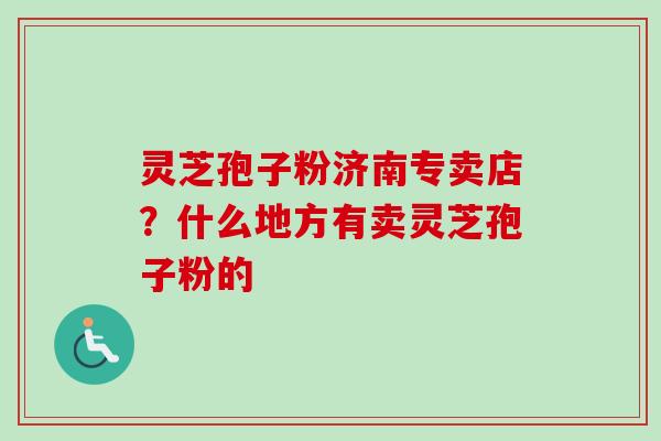 灵芝孢子粉济南专卖店?什么地方有卖灵芝孢子粉的 灵芝孢子粉济南专卖店?什么地方有卖灵芝孢子粉的