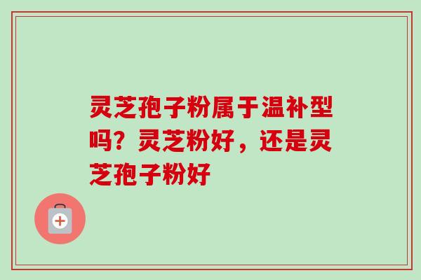 灵芝孢子粉属于温补型吗？灵芝粉好，还是灵芝孢子粉好
