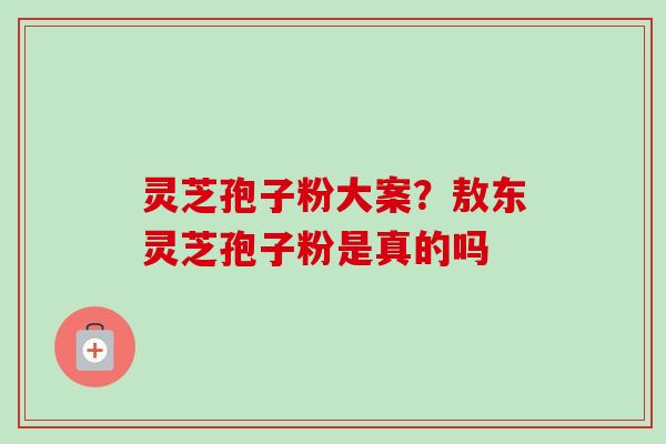 灵芝孢子粉大案?敖东灵芝孢子粉是真的吗 灵芝孢子粉大案?敖东灵芝孢子粉是真的吗