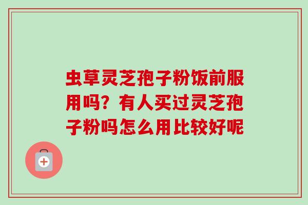 虫草灵芝孢子粉饭前服用吗？有人买过灵芝孢子粉吗怎么用比较好呢
