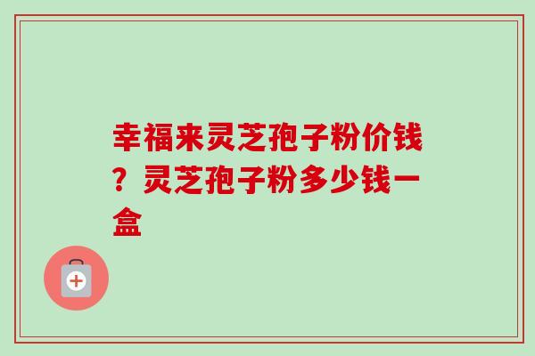 幸福来灵芝孢子粉价钱？灵芝孢子粉多少钱一盒