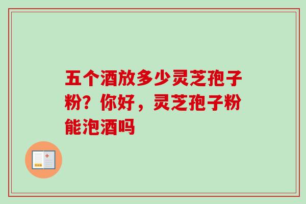 五个酒放多少灵芝孢子粉?你好,灵芝孢子粉能泡酒吗 五个酒放多少灵芝孢子粉?你好,灵芝孢子粉能泡酒吗