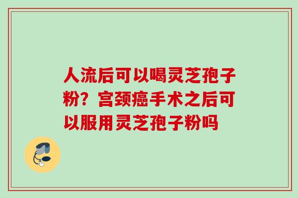 人流后可以喝灵芝孢子粉？宫颈手术之后可以服用灵芝孢子粉吗