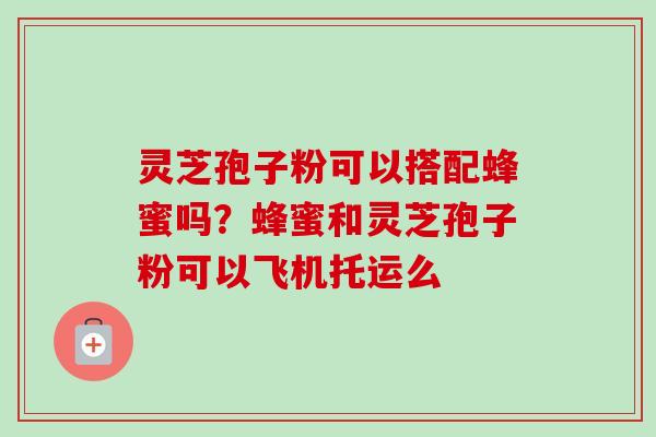 灵芝孢子粉可以搭配蜂蜜吗?蜂蜜和灵芝孢子粉可以飞机托运么 灵芝孢子粉可以搭配蜂蜜吗?蜂蜜和灵芝孢子粉可以飞机托运么